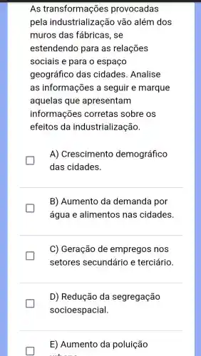 As transformações provocadas
pela industrializaçã 0 vão além dos
muros das fábricas, se
estendendo para as relações
sociais e para o espaço
geográfico das cidades .Analise
as informações a seguir e marque
aquelas que apresentam
informações corretas sobre os
efeitos da industrialização.
A) Crescimento demográfico
das cidades.
B) Aumento da demanda por
água e alimentos nas cidades.
C) Geração de empregos nos
setores secundário e terciário.
D) Redução da segregação
socioespacial.
E) Aumento da poluição
muk.....