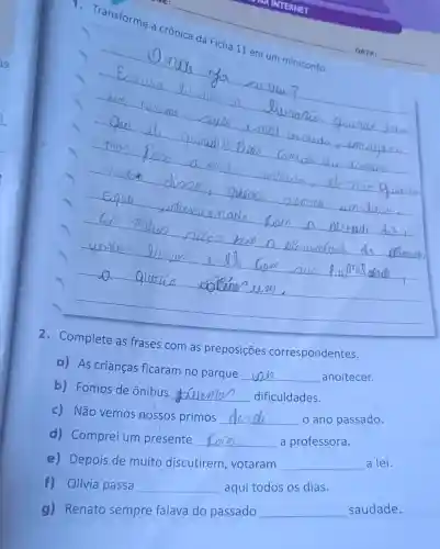 Transforme a crônica da Ficha 11 em um miniconto.
__
com as preposições correspondentes
a) As crianças ficaram no parque
__ anoitecer.
b) Fomos de ônibus __ dificuldades.
c) Não vemos nossos primos __ o ano passado.
d) Comprei um presente __ a professora.
e) Depois de muito discutirem , votaram __ a lei.
f) Olívia passa __ aqui todos os dias.
g) Renato sempre falava do passado __ saudade.