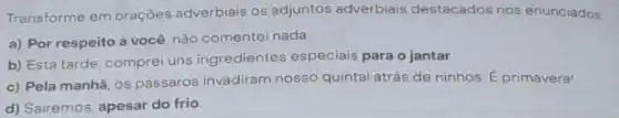 Transforme em oraçōes adverbiais os adjuntos adverbiais destacados nos enunciados:
a) Por respeito a você, não comentei nada.
b) Esta tarde, comprei uns ingredientes especiais para o jantar
c) Pela manhã, os pássaros invadiram nosso quintal atrás de ninhos É primavera!
d) Sairemos, apesar do frio