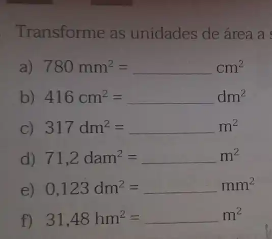 Transforme as unidades de área a
a) 780mm^2=cm^2
b 416cm^2=dm^2
C) 317dm^2=ldots m^2
d) 71,2dam^2=ldots m^2
) 0,123dm^2=ldots mm^2
f) 31,48hm^2=ldots m^2