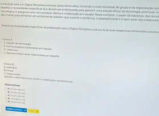 A transição para um Digital Workplace envolve várias dimensôes, incluindo o nivel individual, do grupo e da organização com
idesafios e necessidades especificas que devem ser endereçadas para garantir uma adoção eficaz da tecnologia ur
tecnológica, e assegurar uma comunicação efetiva e colaboração em equipe. Nesse contexto o papel da liderança dos recurs
são cruciais para fomentar um ambiente de trabalho que suporte a resiliência, a adaptabilidade e o bem-estar dos colaboradd
dimensões (coluna
Associe as necessidades especificas de preparação para o Digital Workplace (coluna A) às suas respectivas dir
Coluna A
1. Adoção de tecnologia
2. Comunicação e colaboração em equipe
3. Liderança
4. Estresse e bem -estar relacionados ao trabalho
Coluna B
A. Individuo
B. Grupo
C. Organização
Assinale a alternativa que contém a associação corretamente:
Alternativas
A) 1-C,2-A,3-B,4-C
B 1-B,2-A,3-C,4-B
C 1-A,2-C,3-B,4-A
D 1-A,2-B,3-C,4-A
E) 1-B,2-C,3-A,4-B