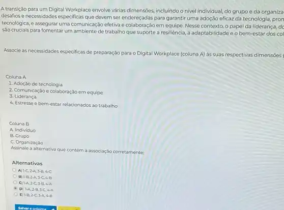 A transição para um Digital Workplace envolve várias dimensões, incluindo o nivel individual, do grupo e da organiza
desafios e necessidades especificas que devem ser endereçadas para garantir uma adoção eficaz da tecnologia pron
tecnológica, e assegurar uma comunicação efetiva e colaboração em equipe. Nesse contexto, o papel da liderança, dc
são cruciais para fomentar um ambiente de trabalho que suporte a resiliência a adaptabilidade e o bem-estar dos col
Associe as necessidades especificas de preparação para o Digital Workplace (coluna A) às suas respectivas dimensões
Coluna A
1. Adoção de tecnologia
2. Comunicação e colaboração em equipe
3. Lideranca
4. Estresse e bem-estar relacionados ao trabalho
Coluna B
A. Indivíduo
B. Grupo
C. Organização
Assinale a alternativa que contém a associação corretamente.
Alternativas
A) 1-C,2-A,3-B,4-C
B 1-B,2-A,3-C,4-B
C) 1-A,2-C,3-B,4-A
D) 1-A,2-B,3-C,4-A
E 1-B,2-C,3-A,4-B