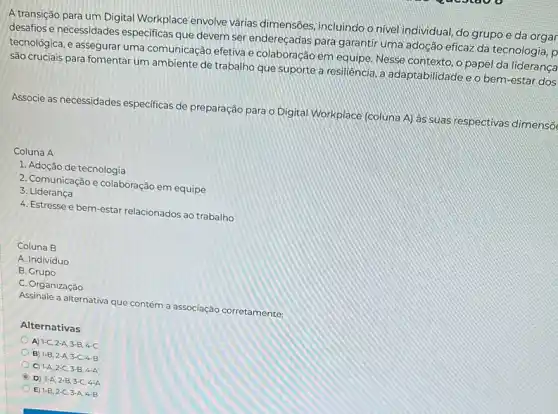 A transição para um Digital Workplace envolve várias dimensôes, incluindo o nivel individual, do grupo e da orgar
desafios e necessidades especificas que devem ser endereçadas para garantir uma adoção eficaz da tecnologia , p
tecnológica, e assegurar uma comunicação efetiva e colaboração em equipe. Nesse contexto, o papel da lideranca
são cruciais para fomentar um ambiente de trabalho que suporte a resiliência, a adaptabilidade e o bem -estar dos
Associe as necessidades especificas de preparação para o Digital Workplace (coluna A) as suas respectivas dimenso
Coluna A
1. Adoção de tecnologia
2. Comunicação e colaboração em equipe
3. Liderança
4. Estresse e bem -estar relacionados ao trabalho
Coluna B
A. Individuo
B. Grupo
C. Organização
Assinale a alternativa que contém a associação corretamente:
Alternativas
A) 1-C,2-A,3-B,4-C
B 1-B,2-A,3-C,4-B
C) 1-A,2-C,3-B,4-A
D) 1-A,2-B,3-C,4-A
E 1-B,2-C,3-A,4-B