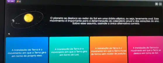 A translação da Terra é o
movimento em que a Terra gira
em torno do próprio eixo.
se	redor do Sol	órbita	ou seja, levemente oval Este
movimento é importante para a determinação do calendáric anual e das estações do ano.
esse assunto, assinale a única alternativa correta
A translação da Terra eo
movimento em que a Terra gira
em torno da Lua.
A translação da Terra é o
movimento em que a Terra muda
de forma sem mudar de posição.
A translação da Terraé o
movimento em que a Terra se
desloca em torno do Sol.