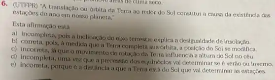 A translação ou orbita da Terra ao redor do Sol constitul a causa da existêncla das
estaçoes do ano om nosso planeta."
Esta afirmação está
a) incompleta, pois a inclinação do elxo terrestre explica a desigualdade de insolação.
b) correta, pois, i medida que a Terra completa sua órbita, a posição do Sol se modifica.
c) incorreta, iá que o movimento de rotação da Terra influencia a altura do Sol no céu.
d) incompleta, uma vezz que a precessão dos equinóclos vai determinar se é verão ou inverno.
e) incorreta, porque é a distância a que a Terra está do Sol que val determinar as estaçoes.