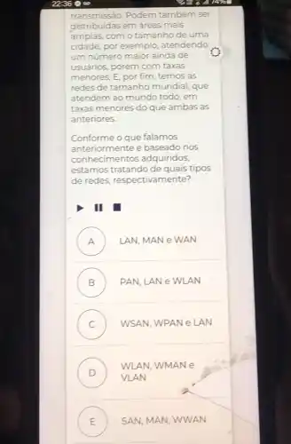 transmissão. Podem também ser
distribuidas em áreas mais
amplas, com o tamanho de uma
cidade, por exemplo , atendendo
um número maior ainda de
usuários, porém com taxas
menores. E, por fim , temos as
redes de tamanho mundial, que
atendem ao mundo todo, em
taxas menores do que ambas as
anteriores.
Conforme o que falamos
anteriormente e baseado nos
conhecime ntos adquiridos,
estamos tratando de quais tipos
de redes respectivamente?
III
A .) LAN, MAN e WAN
B . PAN, LANe WLAN
C WSAN, WPAN e LAN
D
WLAN, WMAN e
VLAN
E ) SAN, MAN, WWAN