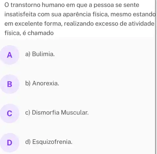 transtorno humano em que a pessoa se sente
insatisfeita com sua aparência física, mesmo estando
em excelente forma , realizando excesso de atividade
física, é chamado
A a) Bulimia.
B b) Anorexia.
.
c) Dismorfia Muscular.
D d) Esquizofrenia. D