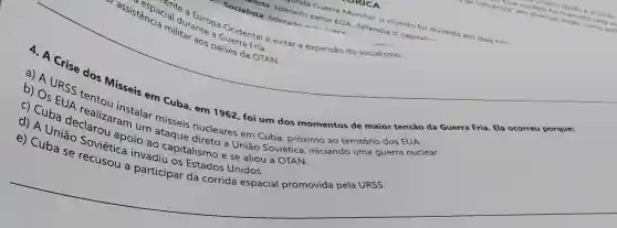 trante a Guerra Fals
assister pacial
Cla militar aos paises da OTAN.
Tista: liderado pelos EUA defendia o capitali...
Socialista: lideradn nale
nda Guerra Mundial, o mundo foi dividido em dois his
Cial durawropa Ocidental e evitar a expansão do socialismo.
4. A Crise dos Misseis em Cuba, em 1962, foi um dos momentos de maior tensão da Guerra Fria Ela ocorreu po rque:
b) A URSS tentou instalar misseis nucleares em Cuba . próximiziando
b) Os EUA realization um ataque direto à União Soviética
__
c) Cuba declarou apoio ao capitalismo e se aliou à
d) A União Soviética invadiu os Estados Unidos.