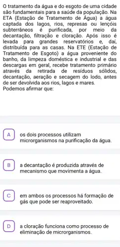 tratamento da água e do esgoto de uma cidade
são fundamentais para a saúde da população . Na
ETA (Estação de Tratamento de Aqua) a água
captada dos lagos, rios , represas ou lençóis
subterrâneos é purificada, por meio da
decantação, filtração e cloração. Após isso é
levada para grandes reservatórios e, daí,
distribuída para as casas. Na ETE (Estação de
Tratamento de Esgoto) a água proveniente do
banho, da limpeza doméstica e industrial e das
descargas em geral , recebe tratamento primário
através da retirada de residuos sólidos
decantação, aeração e secagem do lodo , antes
de ser devolvida aos rios, lagos e mares.
Podemos afirmar que:
A os dois processos utilizam A
microrganismos na purificação da água.
B a decantação é produzida através de B
mecanismo que movimenta a água.
C . em ambos os processos há formação de
gás que pode ser reaproveitado.
D . a cloração funciona como processo de
eliminação de microrganismos.