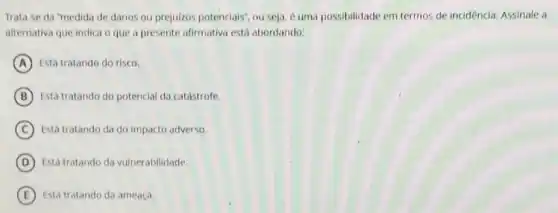 Trata-se da "medida de danos ou prejuizos potenciais", ou seja.uma possibilidade em termos de incidencia. Assinale a
alternativa que indica o que a presente afirmativa está abordando:
A Está tratando do risco.
B Está tratando do potencial da catastrofe.
C Está tratando da do impacto adverso.
D Está tratando da vulnerabilidade.
E Está tratando da ameaça.