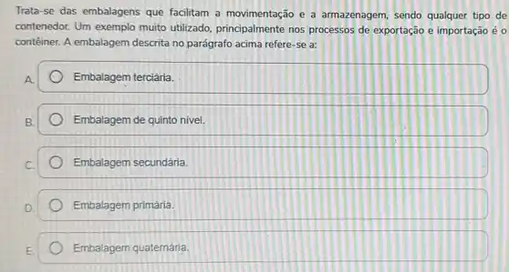 Trata-se das embalagens que facilitam a movimentação e a armazenagem, sendo qualquer tipo de
contenedor. Um exemplo muito utilizado principalmente nos processos de exportação e importação é o
contêiner. A embalagem descrita no parágrafo acima refere-se a:
Embalagem terciária.
Embalagem de quinto nivel
Embalagem secundária.
Embalagem primária.
Embalagem quaternária.