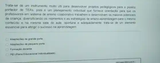 Trata-se de um instrumento muito útil para desenvolver projetos pedagógicos para o público
portador de TEAs, pois é um planejamento individual que fornece orientação para que os
professores em sistema de ensino colaborativo trabalhem e desenvolvam os maiores potenciais
da criança diversificando os momentos e as estratégias de ensino-aprendizagem para o mesmo
conteúdo e na mesma sala de aula, oportuna e adequadamente : trata-se de um elemento
essencial para atingir o sucesso na aprendizagem.
Adaptaçóes de grande porte
Adaptaçóes de pequeno porte
Formação docente.
PEI (Plano Educacional Individualizado)