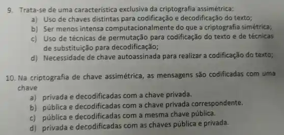 Trata-se de uma característica exclusiva da criptografia assimétrica:
a) Uso de chaves distintas para codificação e decodificação do texto;
b)Ser menos intensa computacional Imente do que a criptografia simétrica;
c)Uso de técnicas de permutação para codificação do texto e de técnicas
de substituição para decodificação;
d)Necessidade de chave autoassinada para realizar a codificação do texto;
10. Na criptografia de chave assimétrica , as mensagens são codificadas com uma
chave
a)privada e decodificadas com a chave privada.
b)pública e decodificadas com a chave privada correspondente.
c)pública e decodificadas com a mesma chave pública.
d)privada e decodificadas com as chaves pública e privada.