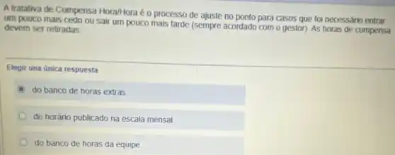 A tratativa de Compensa Hora/Hora é o processo de ajuste no ponto para casos que foi necessário entrar
um pouco mais cedo ou sair um pouco mais tarde (sempre acordado com o gestor). As horas de compensa devem ser retiradas
Elegir una unica respuesta
do banco de horas extras.
do horário publicado na escala mensal
do banco de horas da equipe