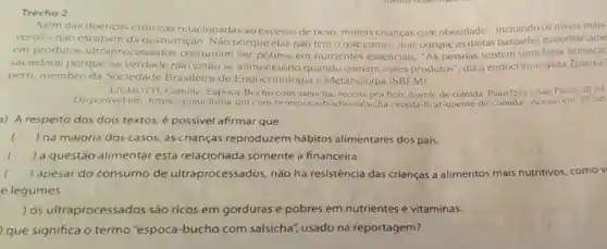 Trecho 2
Além das doenças crônicas relacionadas ao excesso de peso.muitas crianças com obesidade - incluindo os niveis mais
veros-nào da desnutrição. Não porque elas não têm o que comer, mas porque as dietas baseadas majoritariame
em produtos ultraprocessados costumam ser pobres em nutrientes essenciais. "As pessoas sentem uma falsa sensaca
saciedade porque na verdade não estão se alimentando quando comem esses produtos", diz a endocrinologista Zuleika
pern, membro da Sociedade Brasileira de Endocrinologia e Metabologia (SBEM).
LICHOTTL, Camille Espoca-Bucho com salsicha, receita pra ficar doente de comida Piaui [Site], Sáo Paulo 28 jul
Disponivel em: https /plaui.folha.uol.com br/espoca-bucho salsicha-receita-ficar -doente-de-comida/Acesso em 23 jun
a) A respeito dos dois textos, é possivel afirmar que
() na maioria dos casos, as crianças reproduzem hábitos alimentares dos pais.
() a questão alimentar está relacionada somente à financeira. c
() apesar do consumo de ultraprocessados não há resistência das crianças a alimentos mais nutritivos, como v
e legumes.
) os ultraprocessados são ricos em gorduras e pobres em nutrientes e vitaminas.
que significa o termo "espoca -bucho com salsicha", usado na reportagem?