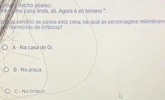 trecho abaixo:
mberikna casa linda, ali Agora é só terreno ".
benário se passa esta cena, naqual as personagens relembram
(h)/mémórias de infância?
A - Na casade Gi.
B - Na praça.
C - No ônibus.