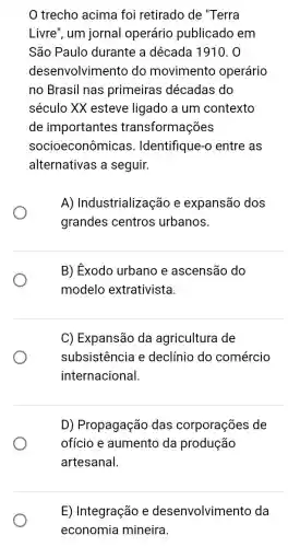 trecho acima foi retirado de "Terra
Livre", um jornal operário publicado em
São Paulo durante a década 1910. 0
desenvolvimento do movimento operário
no Brasil nas primeiras décadas do
século XX esteve ligado a um contexto
de importantes transformações
socioeconômicas . Identifique-o entre as
alternativas a seguir.
A) Industrializaç ão e expansão dos
grandes centros urbanos.
B) Éxodo urbano e ascensão do
modelo extrativista.
C) Expansão da agricultura de
subsistencia e declínio do comércio
internacional.
D) Propagação das corporações de
ofício e aumento da produção
artesanal.
E) Integração e desenvolvimento da
economia mineira.