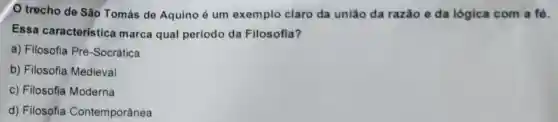 trecho de São Tomás de Aquino é um exemplo claro da uniǎo da razǎo e da lógica com a fó.
Essa característica marca qual período da Filosofia?
a) Filosofia Pré -Socrática
b) Filosofia Medieval
c) Filosofia Moderna
d) Filosofia Contemporânea