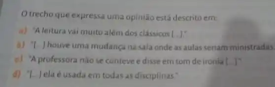 trecho que expressa uma opinião está descrito em:
a) "A leitura vai muito além dos clássicos [ldots ]
b) "[...] houve uma mudança na sala onde as aulas seriam ministradas
c) "A professora não se conteve e disse em tom de ironia [ldots ]
d) "[...] elaé usada em todas as disciplinas."