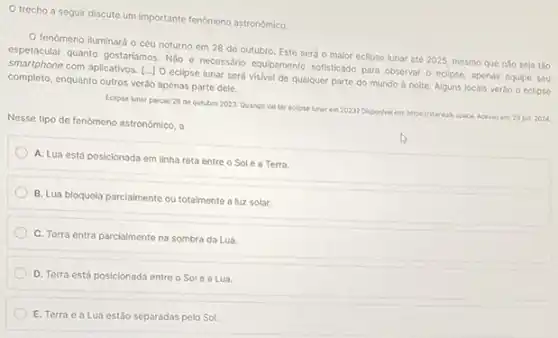 trecho a seguir discute um importante fenomeno astronomico.
fenomeno iluminará o céu noturno em 28 de outubro. Este será o malor eclipse lunar até 2025, mesmo que nào seja tǎo
espetacular quanto gostariamos. Nibo e necessário equipamento softistiado para observar o eclipse apenas equipe seu
smartphone com aplicativos. [..]O eclipse lunar será visivel de qualquer parte do mundo à noite Alguns locais verǎo o eclipse
completo, enquanto outros verõo apenas parte dele.
Eclipse lunar parclal 26 de outubro 2023:Quando val ter eclipse lunar em 20237 Disponivel em https://starwakspace. Acesso em 29) jun 2024
Nesse tipo de fenômeno astronomico, a
A. Lua está posicionada em linha reta entre o Sole a Terra.
B. Lua bloqueia parciamente ou totalmente a luz solar.
C. Terra entra parcialmente na sombra da Lua.
D. Terra está posicionada entre o Sole a Lua.
E. Terra c a Lua estǎo separadas pelo Sol