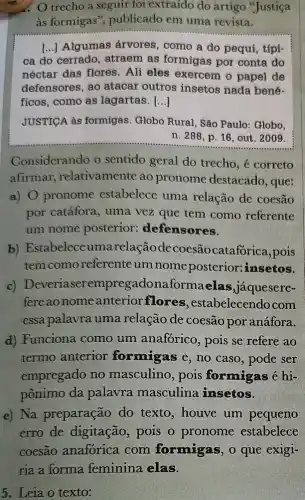 trecho a seguir foi extraído do artigo "Justiça
as formigas ", publicado em uma revista.
() Algumas árvores , como a do pequi , típi-
ca do cerrado , atraem as formigas por conta do
néctar das flores Ali eles exercem o papel de
defensores, ao atacar outros insetos nada bené-
ficos, como as lagartas. ()
JUSTICA às formigas Globo Rural, São Paulo: Globo,
n. 288, p. 16 , out. 2009.
Considerando o sentido geral do trecho, é correto
afirmar relativamente ao pronome destacado , que:
a) 0 pronome estabelece uma relação de coesão
por catáfora, uma vez que tem como referente
um nome posterior:defensores.
b) Estabelece umarelaçãod ecoesãocatafórica,pois
temcomoreferente um nome posterior:insetos.
c)erempregadonaformaelas jaquesere-
fere ao nome anterior flores , estabelecendo com
essa palavra uma relação de coesão por anáfora.
d) Funciona como um anaforico, pois se refere ao
termo anterior formigas e, no caso, pode ser
empregado no masculino, pois formigas é hi-
pônimo da palavra masculina insetos.
e) Na preparação do texto, houve um pequeno
erro de digitação pois o pronome estabelece
5. Leia o texto: