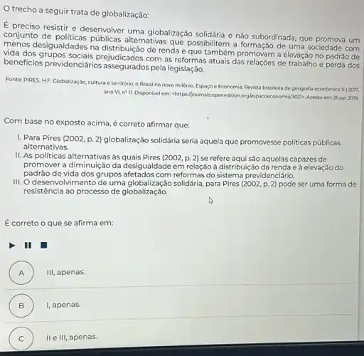 trecho a seguir trata de globalização:
É preciso resistir e desenvolver uma globalização solidária e não subordinada que promova um
conjunto de públicas alternativas que possibilitem a formação de uma sociedade com
menos desigualdades na de renda e que também promovam a elevação no padrão de
vida dos grupos prejudicados com as reformas atuais das relações de trabalho e perda dos
beneficios previdenciários assegurados pela legislação.
Fonte: PIRES, HF. Globalização cultura e território: o Brasil no novo milênio Espaço e Economia. Revista brasileira de geografia economica 11/2017.
ano VI, n? II Disponivel em:-https://journalsopenedition 3031>, Acesso em:31 out 2019.
Com base no exposto acima, é correto afirmar que:
1. Para Pires (2002, p 2) globalização solidária seria aquela que promovesse politicas públicas
alternativas.
II. As politicas alternativas às quais Pires (2002 p. 2) se refere aqui são aquelas capazes de
promover a diminuição da desigualdade em relação à distribuição da renda e à elevação do
padrão de vida dos grupos afetados com reformas do sistema previdenciário.
III. O desenvolvimento de uma solidária, para Pires (2002,p.2) pode ser uma forma de
resistência ao processo de globalização.