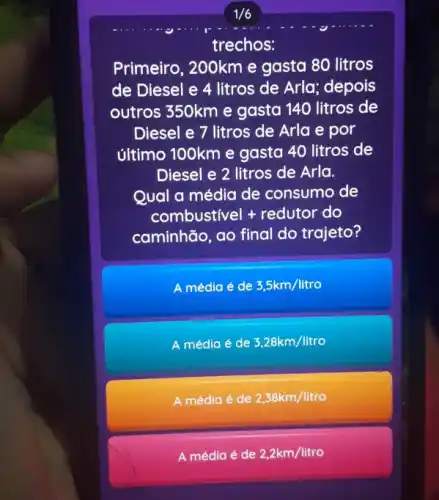 trechos:
Primeiro, 200km e gasta 80 litros
de Diesel e 4 litros de Arla; depois
outros 350km e gasta 140 litros de
Diesel e 7 litros de Arla e por
último 100km e gasta 40 litros de
Diesel e 2 litros de Arla.
Qual a média de consumo de
combustivel + redutor do
caminhão, ao final do trajeto?
A média é de 3,5km/litro
A média é de 3,28km/litro
A média é de 2,38km/litro