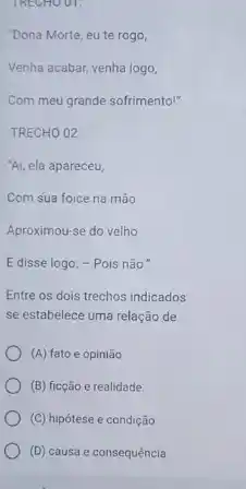 TRECHUUL
"Dona Morte, eu te rogo,
Venha acabar, venha logo,
Com meu grande sofrimento!"
TRECHO 02
"Ai, ela apareceu,
Com sua foice na mão.
Aproximou-se do velho
E disse logo: - Pois não.
Entre os dois trechos indicados
se estabelece uma relação de
(A) fato e opinião
(B) ficção e realidade
(C) hipótese e condição
(D) causa e consequência