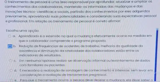 treinamento de pessoal é uma área responsável por aprofundar, atualizar e ampliar os
conhecimentos dos colaboradores mantendo-os informados das mudanças e das
inovações técnico -cientificas e sociais partindo dos conhecimentos por eles adquiridos
previamente aproveitando suas potencialidades e considerando suas expectativas pessoal
e profissional. Em relação ao treinamento de pessoal é correto afirmar:
Escolha uma opção:
a. Aprendizado éa extensão na qual a mudança efetivamente ocorre na medida em
que o colaborador compreende o programa proposto.
b. Redução de frequências de acidentes de trabalho, melhoria da qualidade da
assistência e diminuição da rotatividade dos colaboradores estão entre os
indicadores de resultados.
c. Em nenhuma hipótese realiza-se observação informal ou levantamento de dados
com familiares ou pacientes.
d. Enecessária a realização de sondagem de conhecimento e interesse, sem levar em
consideração a avaliação de treinamentos pregressos.
e.Para aue o treinamento ocorra. a pessoa deve deseiar a mudanca. ela deve saber o