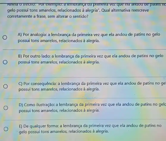 Trelela o trecno. For exempto: a remorança ud primerra vez que eld anoou de pauns no
gelo possui tons amarelos , relacionados à alegria". Qual alternativa reescreve
corretamente a frase, sem alterar o sentido?
A) Por analogia: a lembrança da primeira vez que ela andou de patins no gelo
possui tons amarelos relacionados à alegria.
B) Por outro lado:a lembrança da primeira vez que ela andou de patins no gelo
possui tons amarelos relacionados à alegria.
C) Por consequência: a lembrança da primeira vezz que ela andou de patins no gel
possui tons amarelos relacionados à alegria.
D) Como ilustração: a lembrança da primeira vez que ela andou de patins no gelc
possui tons amarelos relacionados à alegria.
E) De qualquer forma:a lembrança da primeira vez que ela andou de patins no
gelo possui tons amarelos relacionados à alegria.