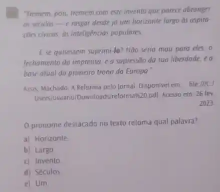 Tremem, pois, tremem com este invento que parece abranger
as seculos-e rasgar desde jo um horizonte largo as aspiro-
coes civicas, as inteligencias populares.
Ese quisessem suprimi-lo?Nào seria mau para eles,o
fechamento do imprensa, ea supressão do sua liberdade ea
base atual do primeiro trono da Europa.
Assis, Machado. A Reforma pelo jornal. Disponivel em file IIICI
Users/usuario/Downloads/relormax20 pdl. Acesso em: 26 fev.
2023
pronome destacado no texto retoma qual palavra?
a) Horizonte
b) Largo
c) Invento
d) Séculos
e) Um