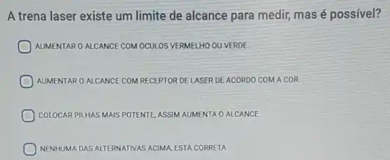 A trena laser existe um limite de alcance para medir,mas é possível?
AUMENTAR O ALCANCE COM ÓCULOS VERMELHO OU VERDE.
AUMENTAR 0 ALCANCE COM RECEPTOR DELASER DEACORDO COM A COR
COLOCAR PILHAS MAIS POTENTE, ASSIM AUMENTA O ALCANCE.
NENHUMA DAS ALTE ALTERNATIVAS ACIMA, ESTA CORRETA