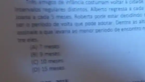 Tres amigos de infancia costuma m voltar a cidade
intervalos regulares distintos. Alberto regressa a cada
Joana a cada 5 meses. Roberta pode estar decidindo
ser o periodo de volta que pode adotar Dentre as alt
assinale a que levaria ao menor periodo de encontron
tre eies.
(A) 7 meses
(B) 9 meses
(C) 10 mese is
(D) 15 mese s