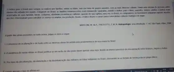 tráfico para o Brasil nem sempre se realizou por familias etnias ou tribos, mas por meio de grupos variados, com as mais diversas culturas. Havia uma mistura de pessoas antes
mesmo da entrada nos navios Chegando ao Brasil, as familias remanescentes eram novamente separadas marido e mulher, pais e filhos , parentes . Jovens adultos e velhos eram
arrancados de suas familias terras costumes , atividades econômicas culturais quando de sua captura;uma vez no Brasil, os compradores ou fazendeiros adquiriam apenas aqueles
que lhes interessavan para substituir os mortos ou ampliar sua produção Assim, 0 tráfico dispôs o campo para o intercâmbio cultural e biológico do negro.
MARCONI, M de A PRESOTTO ZM.N Antropologia uma introdução. 7 ed. São Paulo:Atlas, 2008.
A partir das ideias presentes no texto acima , julgue os itens a seguir.
I. O processo de aculturação e de fusão entre as diversas etnias foi extinto pela predominância da raça negra no Brasil.
II A existência de várias etnias no Brasil justifica-se em razão de não poder haver apenas uma raça devido ao imenso processo de miscigenação entre brancos negros e indios.
III. Por meio da deculturação da eliminação e da destribalização das milhares de tribos indigenas no Brasil eliminaram-se as formas de heranca desse grupo étnico.
Ecorreto apenas o que se afirma em