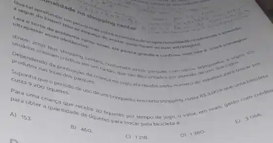 Trialidade no shopping center
Quetal aprofundar um pouco mais sobre oconcelto de pr oporcionalidad cosolvend
a seguir do Enem? Nào se esqueça de anotar bringuedor
Leia o texto do problems vbrias
ultrapassar esses obsticulos!
ultrapassar esses obsticulos as vezes, ele parece gr ande e confuso rocal por
usuários colocam créditos em um cartảo, que sào com
Dependendo da pontuação da criança no jogo, ela recebe certo numero de
produtos nas lojas dos parques.
Suponha que o periodo de uso de um brinquedo, em certo shopping custo
custa 9200 tiquetes.
Para
uma criança que recebe 20 tiquetes por tempo bicicleto e
para obter a quantidade de tiquetes para trocar
A) 153.
B) 460.
C) 1218.