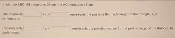 In triangle ABC, AB measures 25 cm and AC measures 35 cm.
The inequality lt slt  represents the possible third side length of the triangle, s, in
centimeters.
The inequality lt plt  represents the possible values for the perimeter, p of the triangle, in
centimeters.