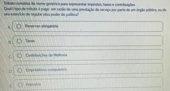 Tributo constitui do nome genérico para representar impostos taxas e contribuiçōes.
Qual I tipo de tributo é pago em razão de uma prestação de serviço por parte de um órgão público, ou do
seu exercicio de regular e/ou poder de politica?
Reservas obrigatória
Taxas
Contribuicoes de Melhoria
Empréstimos compulsório
square  Impostos