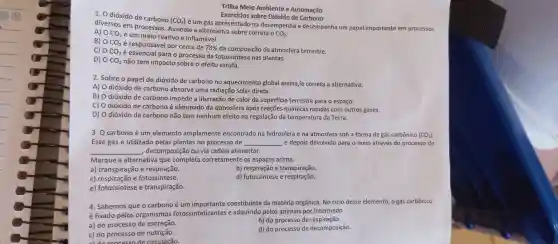 Trilha Meio Ambiente e Automação
Exercicios sobre Dióxido de Carbono
1. 0 dióxido de carbono
(CO_(2))
é um gás apresentado na desempenha e desempenha um papel importante em processos
diversos em processos Assinale a alternativa sobre correta
CO_(2)
A) 0 CO_(2)
e em meio reativo e inflamável.
B) 0 CO_(2)
é responsáve por cerca de 78%  da composição da atmosfera terrestre.
C) 0 CO_(2)
é essencial para o processo de fotossintes nas plantas.
D) 0 CO_(2) não tem impacto sobre o efeito estufa.
2. Sobre o papel do dióxido de carbono no aquecimento global assina,le correta a alternativa:
A) O dióxido de carbono absorve uma radiação solar direta.
B) O dióxido de carbono impede a liberação de calor da superficie terrestre para o espaço.
C) O dióxido de carbono é eliminado da atmosfera após reaçōes químicas rápidas com outros gases.
D) O dióxido de carbono não tem nenhum efeito na regulação da temperatura da Terra.
3. O carbono é um elemento amplamente encontrado na hidrosfera e na atmosfera sob a forma de gás carbônico (CO_(2))
Esse gás é utilizado pelas plantas no processo de __ e depois devolvido para o meio através do processo de
__ , decomposição cứ via cadela alimentar.
Marque a alternativa que completa corretamente os espaços acima.
a)transpiração e respiração.
b) respiração e transpiração.
c) respiração e fotossintese.
d) fotossíntese e respiração.
e)fotossintese e transpiração.
4. Sabemos que o carbono é um constituinte da matéria orgânica. No ciclo desse elemento, o gás carbônico
é fixado pelos organismos fotossintetizantes e adquirido pelos animais por intermédo
a) do processo de excreção.
b) do processo de respiração.
c) do processo de nutrição.
circulacão.
d) do processo de decomposição.