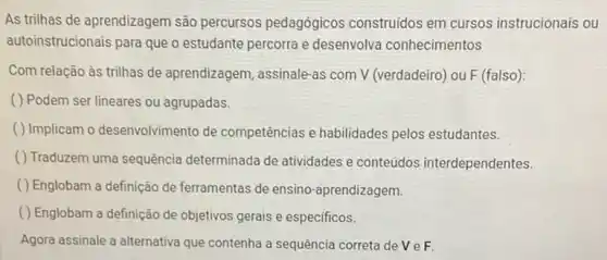 As trilhas de aprendizagem são percursos pedagógicos construidos em cursos instrucionais ou
autoinstrucionais para que o estudante percorra e desenvolva conhecimentos
Com relação às trilhas de aprendizagem, assinale-as com V (verdadeiro) ou F (falso):
( ) Podem ser lineares ou agrupadas.
( ) Implicam o desenvolvimento de competências e habilidades pelos estudantes.
( ) Traduzem uma sequência determinada de atividades e conteúdos interdependentes.
( ) Englobam a definição de ferramentas de ensino -aprendizagem.
( ) Englobam a definição de objetivos gerais e especificos.
Agora assinale a alternativa que contenha a sequência correta de V e F.