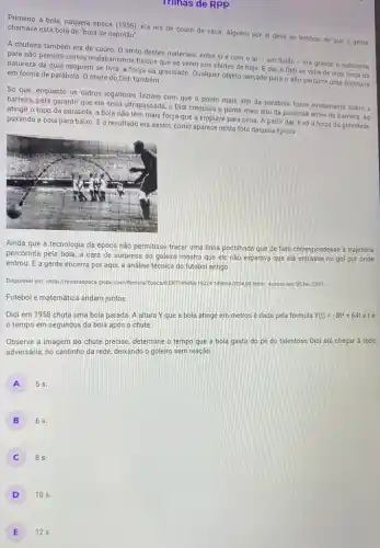 Trinas de RPP
Primeiro a bola, naquela época (1958), ela era de couro de vaca. Alguém por ai deve se lembrar de que a gente chamava esta bola de "bola de capotão"
A chuteira também era de couro. 0 atrito destes materiais, entre si e com o ar - um fluido -era grande o suficiente
para não permitir certos malabarismos fisicos que se veem nos chutes de hoje. E dai, o Didi se valia de uma força da
natureza da qual ninguém se livra, a força da gravidade. Qualquer objeto lançado para o alto percorre uma trajetória em forma de parábola O chute do Didi também
Só que, enquanto os outros jogadores faziam com que o ponto mais alto da parábola fosse exatamente sobre a
barreira, para garantir que ela seria ultrapassada, o Didi colocava o ponto mais alto da parábola antes da barreira. Ao
atingir o topo da parábola, a bola não tem mais força que a empurre para cima A partir dai, é só a força da gravidade
puxando a bola para baixo. E o resultado era assim, como aparece nesta foto daquela época
Ainda que a tecnologia da época não permitisse traçar uma linha pontilhada que de fato correspondesse à trajetória
percorrida pela bola, a cara de surpresa do goleiro mostra que ele não esperava que ela entrasse no gol por onde
entrou. E a gente encerra por aqui, a análise técnica do futebol antigo
Disponivel em: chttp://revistaepoc globo.com/Revista/Epo-a/0ERT14905800 htmb. Acesso em 05 fev. 2017.
Futebol e matemática andam juntos
Didi em 1958 chuta uma bola parada. A altura Y que a bola atinge em metros é dada pela fórmula Y(t)=-8t^2+64t e t é
tempo em segundos da bola após o chute.
Observe a imagem do chute preciso, determine o tempo que a bola gasta do pé do talentoso Didi até chegar a rede
adversária, no cantinho da rede, deixando o goleiro sem reação.
A
5 s.
B
6s.
8 s.
D 10 s.
E 12 s.