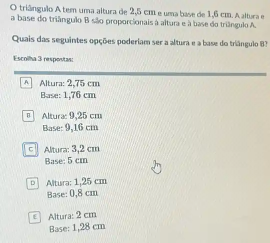 triângulo A tem uma altura de 2 ,5 cm e uma base de 1,6 cm. A altura e
a base do triângulo B são proporcionais à altura e à base do triângulo A.
Quais das seguintes opções poderiam ser a altura e a base do triângulo B?
Escolha 3 respostas:
A Altura: 2,75 cm
Base: 1,76 cm
B Altura: 9,25 cm
Base: 9,16 cm
c Altura: 3,2 cm
Base: 5 cm
D Altura: 1,25 cm
Base: 0,8 cm
E Altura: 2 cm
Base: 1,28 cm