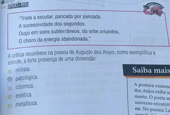 "Triste a escutar,pancada por pancada.
A sucessividade dos segundos,
Ouço em sons subterrâneos, do orbe oriundos,
0 choro da energia abandonada."
A critica reconhece na poesia de Augusto dos Anjos, como exemplifica a
estrofe, a forte presença de uma dimensão:
a) niilista.
(a) patológica.
c) cósmica.
A postura existenc
dos Anjos exibe u
morte. O poeta se
universo encamir
eu. No poema La
d) estética.
e) metafísica.
Saiba mais