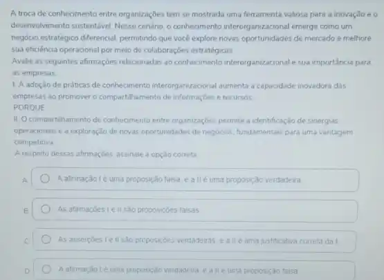 A troca de conhecimento entre organizaçōes tem se mostrada uma ferramenta valiosa para a inovação e o
desenvolvimento sustentivel Nesse cendino o conhecimento interorganizacional emerge como um
negocio estrategico diferencial, permitindo que vocé explore novas de mercado e melhore
sua eficiência operacional por meio de colaboraçbes estratégicas
Avalie as seguntes afirmaçōes relacionadas ao conhecimento interorganizacional e sua importánca para
as empresas
1. A adoção de prábas de conhecmento interorganizacional aumenta a capacidade inovadora das
empresas ao promover o compartihamento de informaçbes recursos
PORQUE
II. O compartihamento de conhecimento entre organizaçóes permite a identificação de sinergias
operacionais e a exploração de novas oportunidades de negocios, fundamentais para uma vantagem
competitiva
A resperto dessas afirmaçbes assinale a opção correta
A afirmação lé uma proposição falsa, e allé uma proposição verdadeira
As afirmaçoestell sao proposiçōes falsas
As assercoes le II sào proposiçoes verdadeiras. e alle uma justificativa correta da I
A.aftrmação lé uma proposiçdo verdader ealléuma proposição falsa