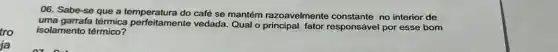 tro
ja
06. Sabe-se que a café se mantém razoavelmente no interior de
uma garrafa térmica perfeitamente vedada. Qual o principal fator responsável por esse bom
isolamento térmico?