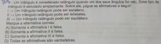 TRP8-Um triângulo é considerado retângulo quando um dos seus ângulos for reto. Esse tipo de
triângulo é estudado amplamente . Sobre ele , julgue as afirmativas a seguir:
1­­­­→Um triângulo retângulo pode ser escaleno.
11­­­­→Um triângulo retângulo pode ser isósceles.
III­­­­→Um triângulo retângulo pode ser equilátero.
Marque a alternativa correta:
A) Somente a afirmativa l é falsa.
B) Somente a afirmativa II é falsa.
C) Somente a afirmativa III é falsa.
D) Todas as afirmativas são verdadeiras.