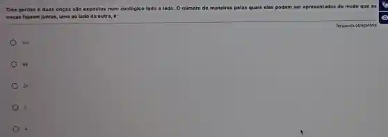 Três gorilas e duas onças são expostos num zoológico lado a lado O número de maneiras pelas quais eles podem ser apresentados de modo que as
onças fiquem juntas, uma ao lado da outra é:
120
) 48
24
2
4