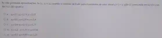 As três primeiras aproximações de y1.y2ey3 usando o método de Euler para o problema de valor inicial
y'=1+y,y(0)=1 começando em x_(0)=0 e com
dx=0,1 são iguais a:
a. y_(1)=2,1;y_(2)=1,3ey_(3)=1,27
b y_(1)=0,5;y_(2)=2,33 ey_(3)=3,4
C. y_(1)=1,0;y_(2)=1,3 e y_(3)=1,27
d. y_(1)=1,2;y_(2)=1,42 e y_(3)=1,66
e. y_(1)=0,7;y_(2)=0,95 e y_(3)=1,10