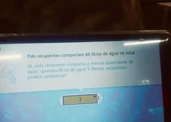 Três recipientes comportam 60 litros de água no total.
Se cada recipiente comporta a mesma quantidade de
quantos litros de água 5 desses recipientes
podem comportar?
square