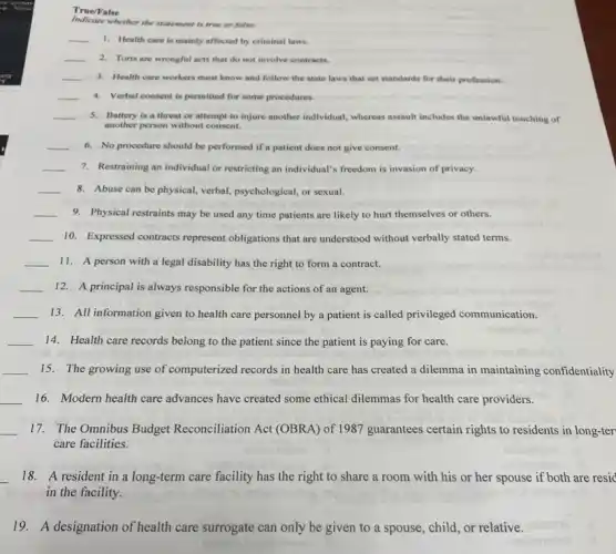 True/False
Indicate whether the statement is true or false.
__ 1. Health care is mainly affected by criminal laws.
__ 2. Torts are wrongful acts that do not involve contracts.
__ 3. Health care workers must know and follow the state laws that set standards for their profession.
__ 4. Verbal consent is permitted for some procedures.
__ 5. Battery is a threat or attempt to injure another individual, whereas assault includes the unlawful touching of
another person without consent.
__ 6. No procedure should be performed if a patient does not give consent.
__ 7. Restraining an individual or restricting an individual's freedom is invasion of privacy.
__ 8. Abuse can be physical verbal, psychological, or sexual.
__ 9. Physical restraints may be used any time patients are likely to hurt themselves or others.
__ 10. Expressed contracts represent obligations that are understood without verbally stated terms.
__ 11. A person with a legal disability has the right to form a contract.
__ 12. A principal is always responsible for the actions of an agent.
__ 13. All information given to health care personnel by a patient is called privileged communication.
__ 14. Health care records belong to the patient since the patient is paying for care.
__ 15. The growing use of computerized records in health care has created a dilemma in maintaining confidentiality
__ 16. Modern health care advances have created some ethical dilemmas for health care providers.
__ 17. The Omnibus Budget Reconciliation Act (OBRA) of 1987 guarantees certain rights to residents in long-ter
care facilities.
noitematial
__ 18. A resident in a long-term care facility has the right to share a room with his or her spouse if both are resid
in the facility.
19.A designation of health care surrogate can only be given to a spouse, child, or relative.