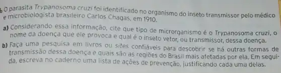 Trypanosoma cruzi foi identificado no organismo do inseto transmissor pelo médico
e microbiologista brasileiro Carlos Chagas, em 1910.
a) Considerando essa informação, cite que tipo de microrganismo é o Trypanosoma cruzi, o
nome da doença que ele provoca e qual é o inseto vetor.ou transmissor, dessa doença.
b) Faça uma pesquisa em livros ou sites confiáveis para descobrir se há outras formas de
transmissão dessa doença e quais são as regiōes do Brasil mais afetadas por ela. Em segui-
da, escreva no caderno uma lista de ações de prevenção, justificando cada uma delas.